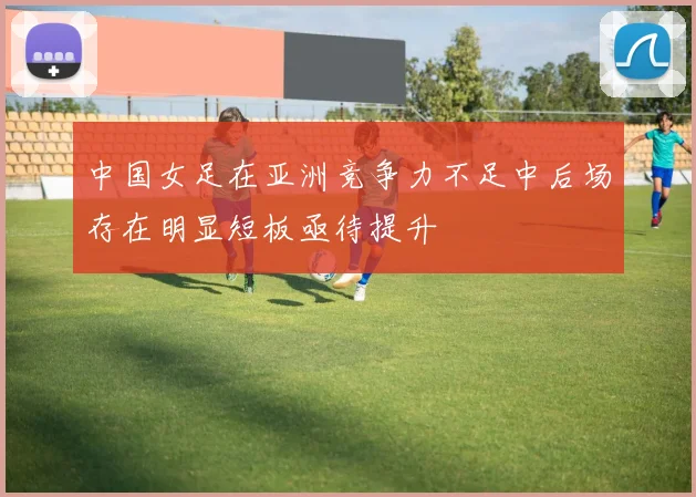 中国女足在亚洲竞争力不足中后场存在明显短板亟待提升