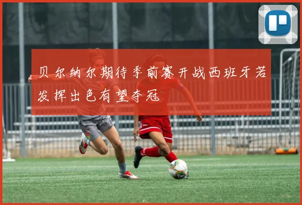 贝尔纳尔期待季前赛开战西班牙若发挥出色有望夺冠