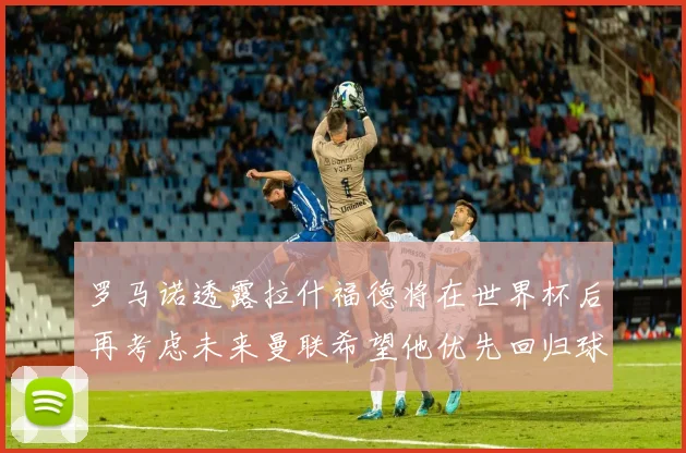 罗马诺透露拉什福德将在世界杯后再考虑未来曼联希望他优先回归球队