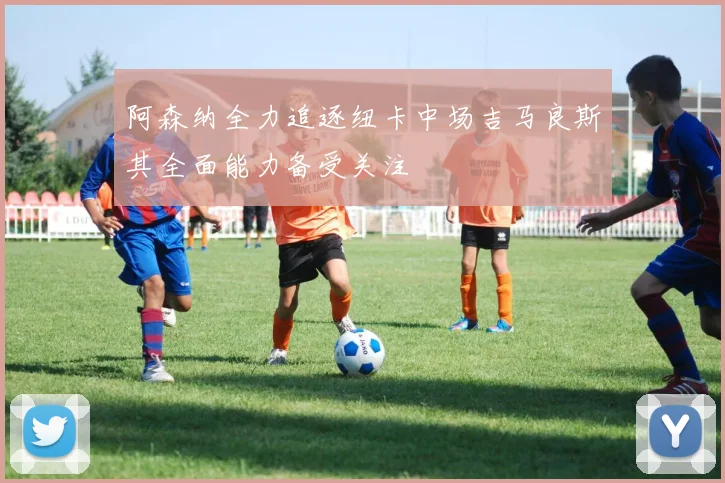 阿森纳全力追逐纽卡中场吉马良斯其全面能力备受关注