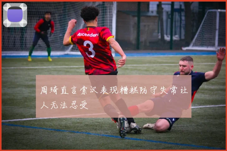 周琦直言索汉表现糟糕防守失常让人无法忍受