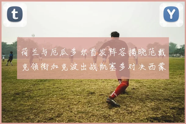 荷兰与厄瓜多尔首发阵容揭晓范戴克领衔加克波出战凯塞多对决西蒙斯