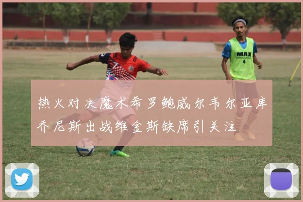 热火对决魔术希罗鲍威尔韦尔亚库乔尼斯出战维金斯缺席引关注