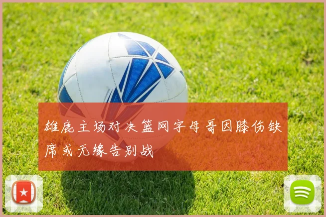 雄鹿主场对决篮网字母哥因膝伤缺席或无缘告别战