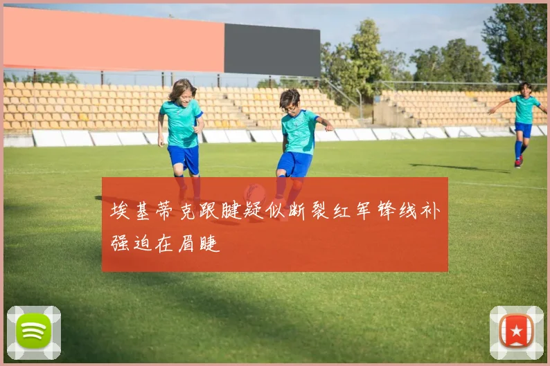 埃基蒂克跟腱疑似断裂红军锋线补强迫在眉睫