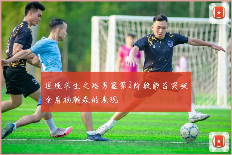 逆境求生之路男篮第2阶段能否突破全看杨瀚森的表现