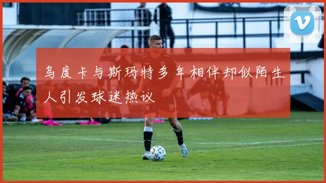 乌度卡与斯玛特多年相伴却似陌生人引发球迷热议