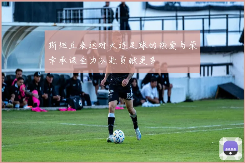 斯坦丘表达对大连足球的热爱与荣幸承诺全力以赴贡献更多