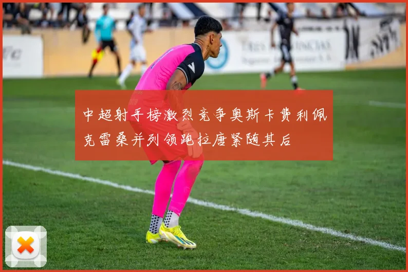 中超射手榜激烈竞争奥斯卡费利佩克雷桑并列领跑拉唐紧随其后