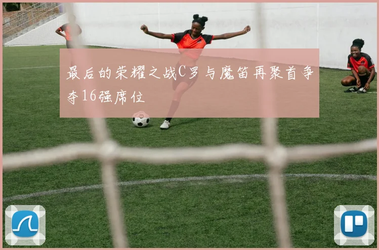 最后的荣耀之战C罗与魔笛再聚首争夺16强席位