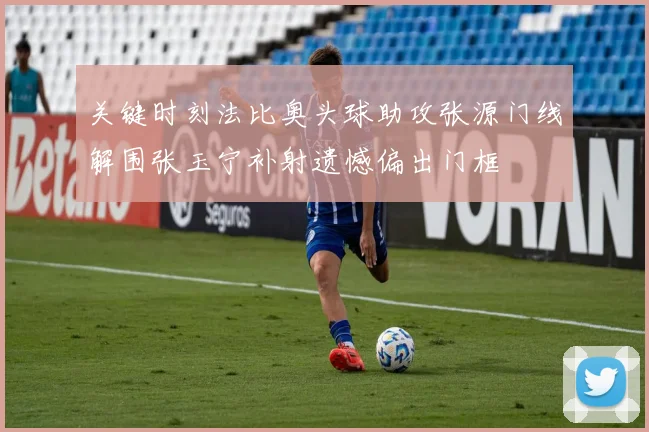 关键时刻法比奥头球助攻张源门线解围张玉宁补射遗憾偏出门框