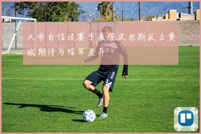 大帝自信谈赛季表现皮尔斯反击费城期待与绿军差异