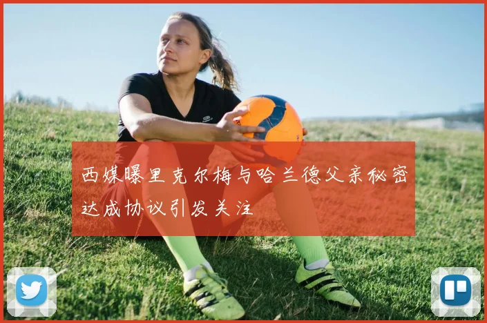 西媒曝里克尔梅与哈兰德父亲秘密达成协议引发关注