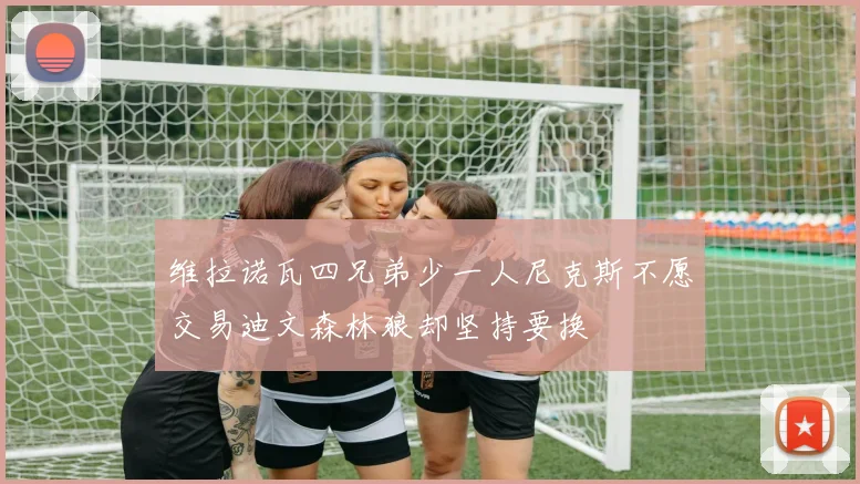 维拉诺瓦四兄弟少一人尼克斯不愿交易迪文森林狼却坚持要换
