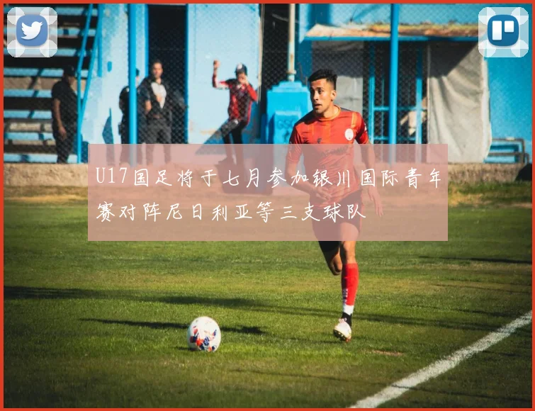 U17国足将于七月参加银川国际青年赛对阵尼日利亚等三支球队
