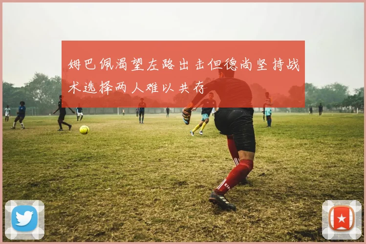 姆巴佩渴望左路出击但德尚坚持战术选择两人难以共存