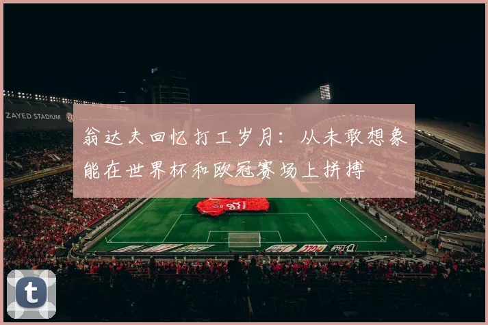 翁达夫回忆打工岁月：从未敢想象能在世界杯和欧冠赛场上拼搏