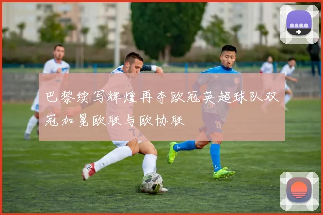 巴黎续写辉煌再夺欧冠英超球队双冠加冕欧联与欧协联