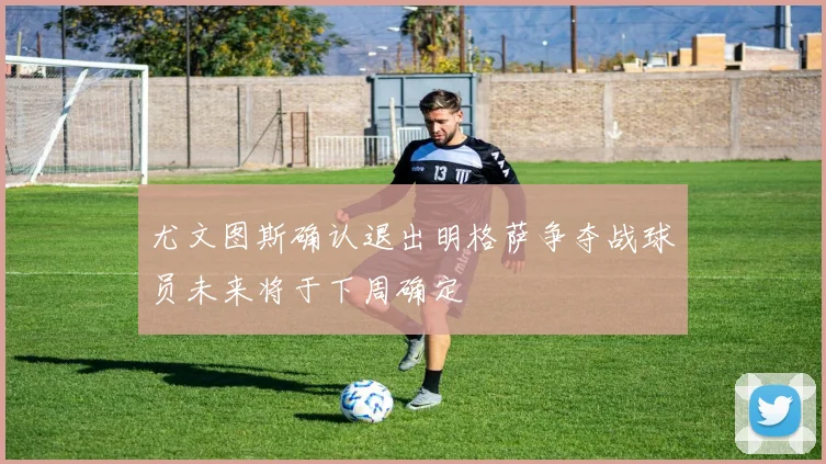尤文图斯确认退出明格萨争夺战球员未来将于下周确定