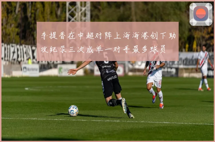 李提香在中超对阵上海海港创下助攻纪录三次成单一对手最多球员
