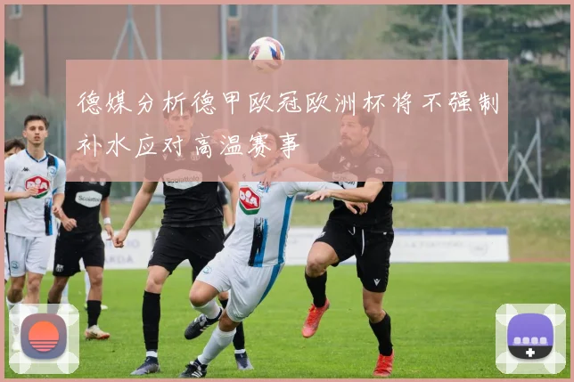 德媒分析德甲欧冠欧洲杯将不强制补水应对高温赛事
