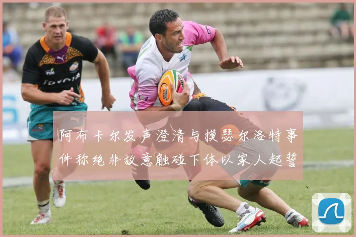 阿布卡尔发声澄清与摸瑟尔洛特事件称绝非故意触碰下体以家人起誓