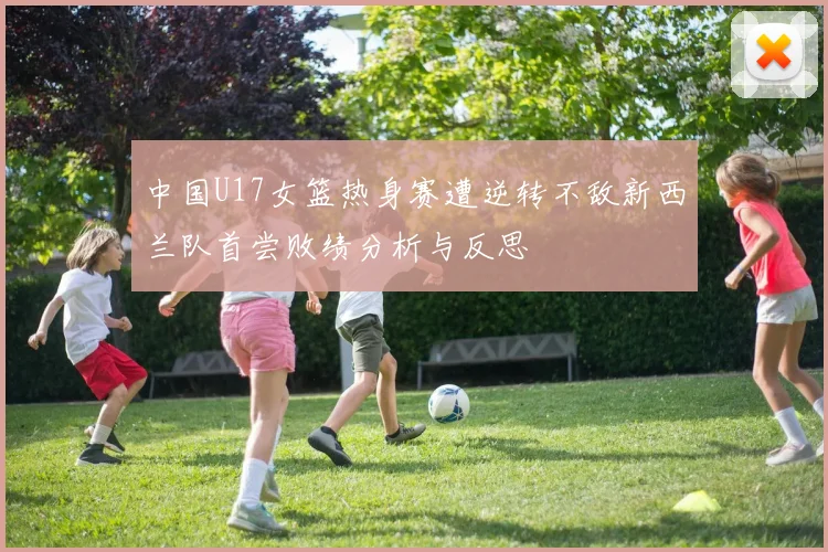 中国U17女篮热身赛遭逆转不敌新西兰队首尝败绩分析与反思