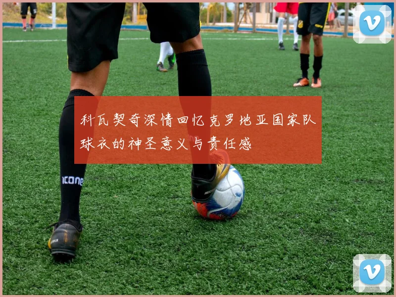 科瓦契奇深情回忆克罗地亚国家队球衣的神圣意义与责任感