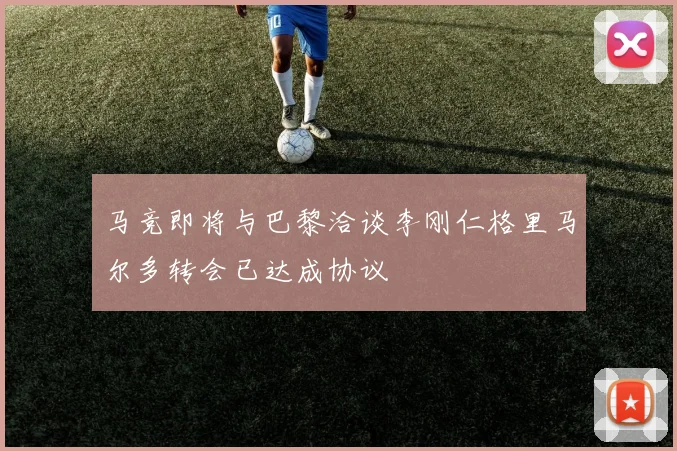 马竞即将与巴黎洽谈李刚仁格里马尔多转会已达成协议