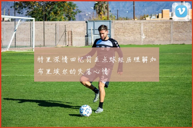 特里深情回忆罚丢点球经历理解加布里埃尔的失落心情