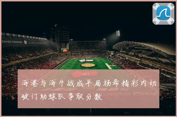海港与海牛战成平局杨希精彩内切破门助球队争取分数